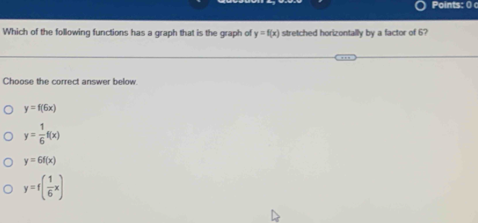 Points: 0
Which of the following functions has a graph that is the graph of y=f(x) stretched horizontally by a factor of 6?
Choose the correct answer below.
y=f(6x)
y= 1/6 f(x)
y=6f(x)
y=f( 1/6 x)