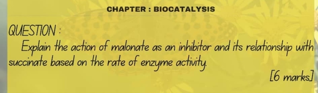 CHAPTER ： BIOCATALYSIS 
QUESTION : 
Explain the action of malonate as an inhibitor and its relationship with 
succinate based on the rate of enzyme activity. 
[6 marks]