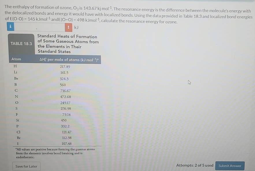 The enthalpy of formation of ozone. O_3is143.67kjmol^(-1). The resonance energy is the difference between the molecule's energy with 
the delocalized bonds and energy it would have with localized bonds. Using the data provided in Table 18.3 and localized bond energies 
of E(O-O)=145kJmol^(-1) andE (O=O)=498kJmol^(-1) , calculate the resonance energy for ozone. 
i kJ 
! 
from the elements involves bond breaking and is 
endothermic. 
Save for Later Attempts: 2 of 5 used Submit Answer