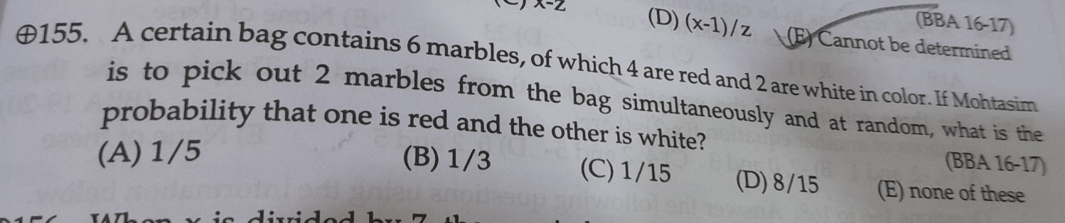 x-2
(BBA 16-17)
(D) (x-1)/z (E) Cannot be determined
⊕155. A certain bag contains 6 marbles, of which 4 are red and 2 are white in color. If Mohtasim
is to pick out 2 marbles from the bag simultaneously and at random, what is the
probability that one is red and the other is white?
(BBA 16-17)
(A) 1/5 (B) 1/3 (C) 1/15 (D) 8/15 (E) none of these