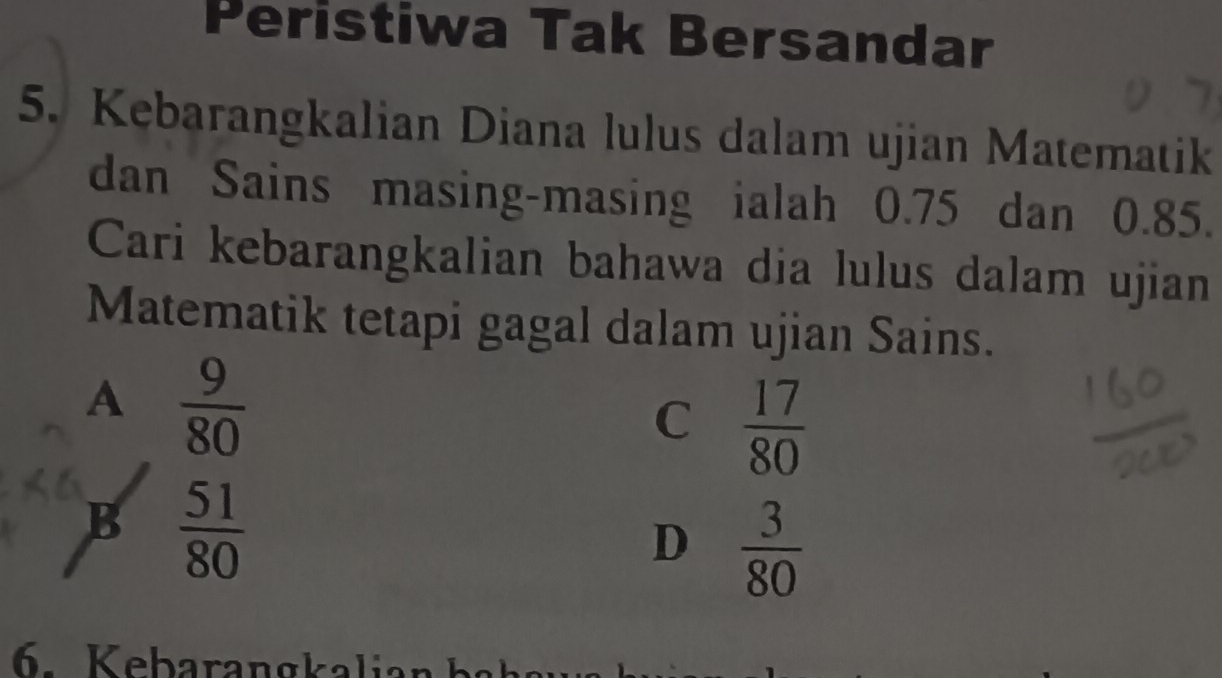 Peristiwa Tak Bersandar
5. Kebarangkalian Diana lulus dalam ujian Matematik
dan Sains masing-masing ialah 0.75 dan 0.85.
Cari kebarangkalian bahawa dia lulus dalam ujian
Matematik tetapi gagal dalam ujian Sains.
A  9/80 
C  17/80 
B  51/80 
D  3/80 