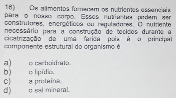 Os alimentos fornecem os nutrientes essenciais
para o nosso corpo. Esses nutrientes podem ser
construtores, energéticos ou reguladores. O nutriente
necessário para a construção de tecidos durante a
cicatrização de uma ferida pois é o principal
componente estrutural do organismo é
a) o carboidrato.
b) o lipídio.
c) a proteína.
d) _o sal mineral.