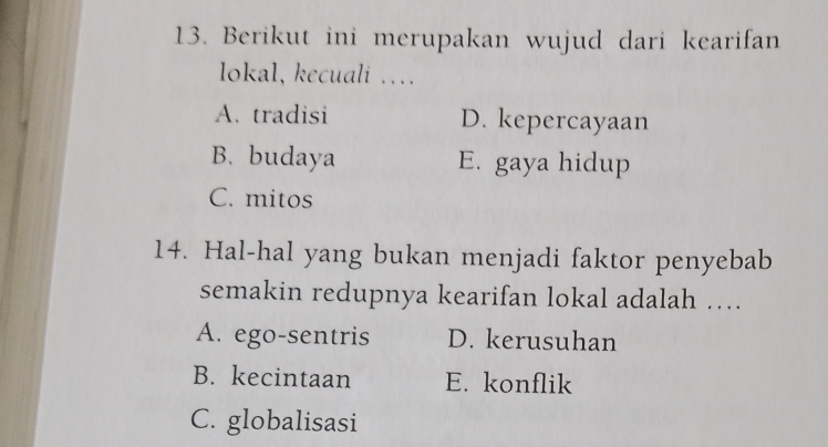 Berikut ini merupakan wujud dari kearifan
lokal, kecuali …
A. tradisi D. kepercayaan
B. budaya E. gaya hidup
C. mitos
14. Hal-hal yang bukan menjadi faktor penyebab
semakin redupnya kearifan lokal adalah …
A. ego-sentris D. kerusuhan
B. kecintaan E. konflik
C. globalisasi