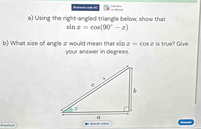 Calculator 
Bookwork code: 6C not allowed 
a) Using the right-angled triangle below, show that
sin x=cos (90°-x)
b) What size of angle x would mean that sin x=cos x is true? Give 
your answer in degrees. 
Previous ■* Watch video Answer