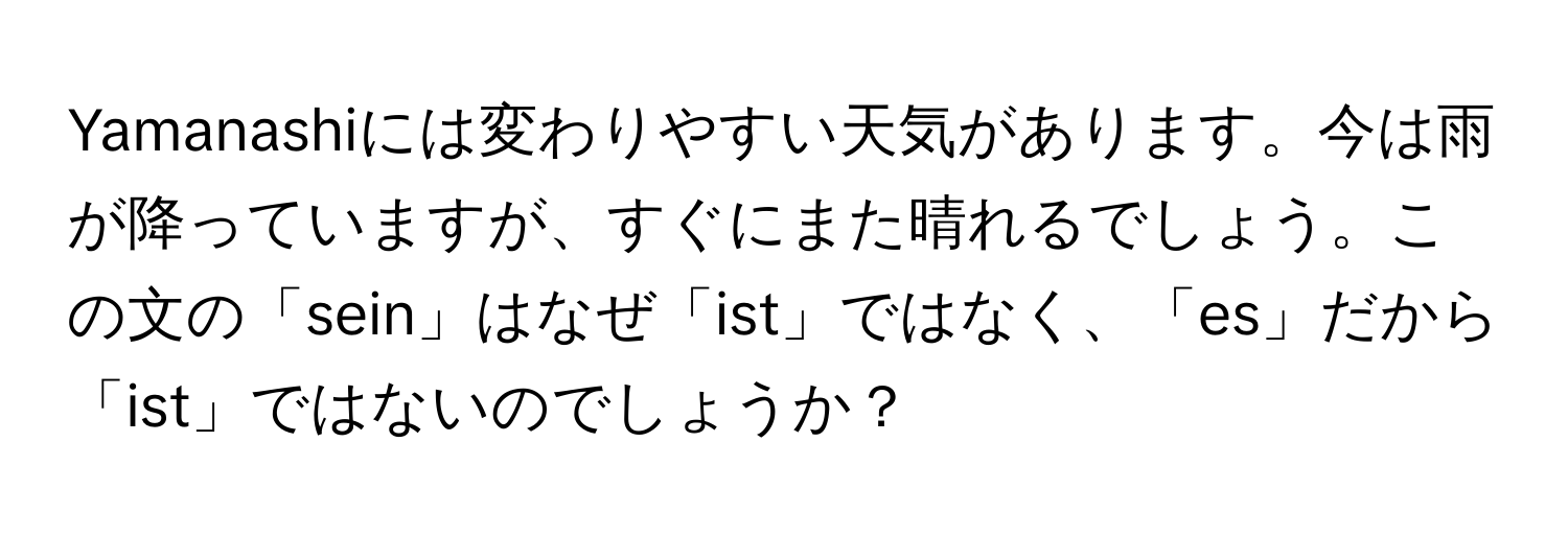 Yamanashiには変わりやすい天気があります。今は雨が降っていますが、すぐにまた晴れるでしょう。この文の「sein」はなぜ「ist」ではなく、「es」だから「ist」ではないのでしょうか？
