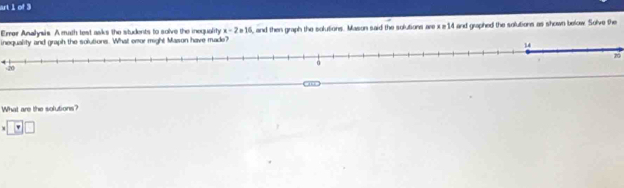 art 1 of 3 
Errer Analysis. A math test asks the students to solve the inequality x - 2 e16, and then graph the solutions. Mason said the solutions are x ≥14 and graphed the solutions as shown below. Solve the 
inequality and graph the solutions. What error might Mason have made?
14
zó
20
“ 
What are the solutions?
□ □