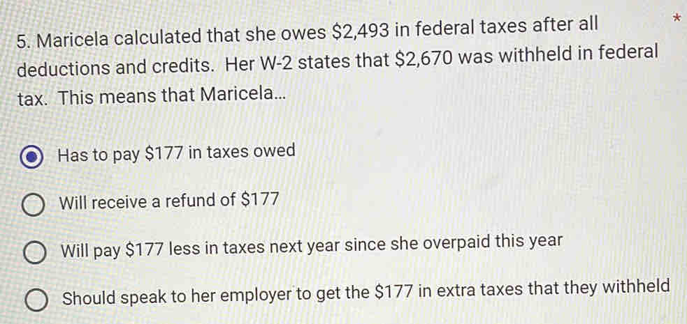 Maricela calculated that she owes $2,493 in federal taxes after all *
deductions and credits. Her W-2 states that $2,670 was withheld in federal
tax. This means that Maricela...
Has to pay $177 in taxes owed
Will receive a refund of $177
Will pay $177 less in taxes next year since she overpaid this year
Should speak to her employer to get the $177 in extra taxes that they withheld