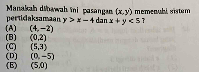 Manakah dibawah ini pasangan (x,y) memenuhi sistem
pertidaksamaan y>x-4 dan x+y<5</tex> ?
(A) (4,-2)
(B) (0,2)
(C) (5,3)
(D) (0,-5)
(E) (5,0)