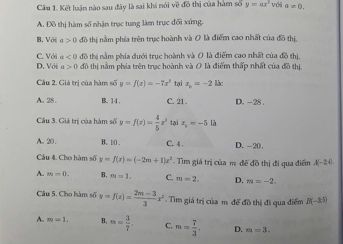 Kết luận nào sau đây là sai khi nói về đồ thị của hàm số y=ax^2 với a!= 0.
A. Đồ thị hàm số nhận trục tung làm trục đối xứng.
B. Với a>0 đồ thị nằm phía trên trục hoành và 0 là điểm cao nhất của đồ thị.
C. Với a<0</tex> đồ thị nằm phía dưới trục hoành và 0 là điểm cao nhất của đồ thị.
D. Với a>0 đồ thị nằm phía trên trục hoành và O là điểm thấp nhất của đồ thị.
Câu 2. Giá trị của hàm số y=f(x)=-7x^2 tại x_o=-2 là:
A. 28. B. 14. C. 21. D. -28.
Câu 3. Giá trị của hàm số y=f(x)= 4/5 x^2 tại x_o=-5 là
A. 20. B. 10. C. 4. D. -20.
Câu 4. Cho hàm số y=f(x)=(-2m+1)x^2. Tìm giá trị của m để đồ thị đi qua điểm A(-2;4).
A. m=0. B. m=1. C. m=2. D. m=-2. 
Câu 5. Cho hàm số y=f(x)= (2m-3)/3 x^2. Tìm giá trị của m để đồ thị đi qua điểm B(-3;5)
A. m=1. B. m= 3/7 . C. m= 7/3 . D. m=3.