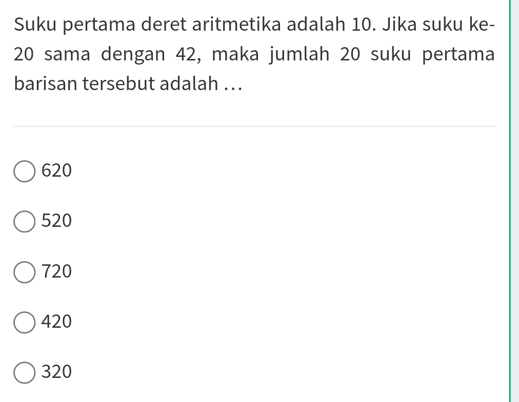 Suku pertama deret aritmetika adalah 10. Jika suku ke-
20 sama dengan 42, maka jumlah 20 suku pertama
barisan tersebut adalah ...
620
520
720
420
320