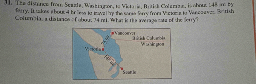 The distance from Seattle, Washington, to Victoria, British Columbia, is about 148 mi by 
ferry. It takes about 4 hr less to travel by the same ferry from Victoria to Vancouver, British 
Columbia, a distance of about 74 mi. What is the average rate of the ferry?