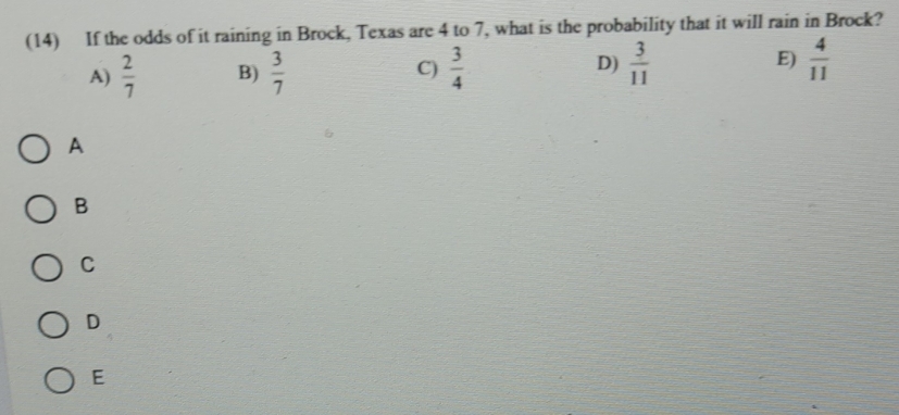 (14) If the odds of it raining in Brock, Texas are 4 to 7, what is the probability that it will rain in Brock?
A)  2/7  B)  3/7  C)  3/4  D)  3/11  E)  4/11 
A
B
C
D
E