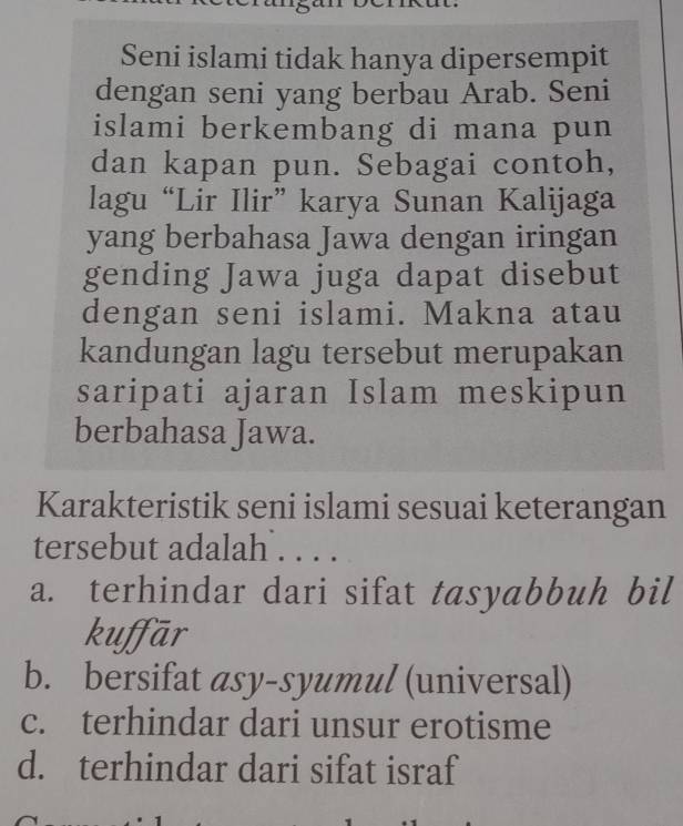 Seni islami tidak hanya dipersempit
dengan seni yang berbau Ārab. Seni
islami berkembang di mana pun
dan kapan pun. Sebagai contoh,
lagu “Lir Ilir” karya Sunan Kalijaga
yang berbahasa Jawa dengan iringan
gending Jawa juga dapat disebut
dengan seni islami. Makna atau
kandungan lagu tersebut merupakan
saripati ajaran Islam meskipun
berbahasa Jawa.
Karakteristik seni islami sesuai keterangan
tersebut adalah . . . .
a. terhindar dari sifat tasyabbuh bil
kuffār
b. bersifat asy-syumul (universal)
c. terhindar dari unsur erotisme
d. terhindar dari sifat israf