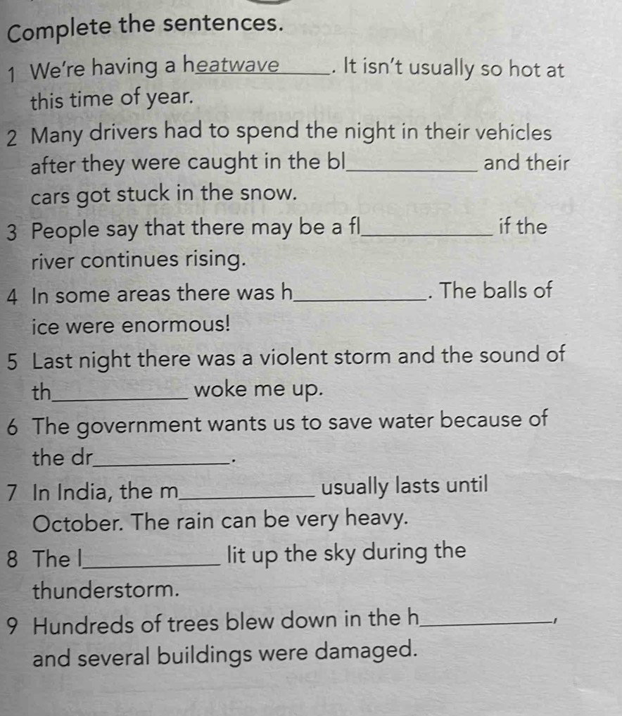 Complete the sentences. 
1 We're having a heatwave___. . It isn’t usually so hot at 
this time of year. 
2 Many drivers had to spend the night in their vehicles 
after they were caught in the bl_ and their 
cars got stuck in the snow. 
3 People say that there may be a fl_ if the 
river continues rising. 
4 In some areas there was h_ . The balls of 
ice were enormous! 
5 Last night there was a violent storm and the sound of 
th_ woke me up. 
6 The government wants us to save water because of 
the dr_ 
7 In India, the m_ usually lasts until 
October. The rain can be very heavy. 
8 The l_ lit up the sky during the 
thunderstorm. 
9 Hundreds of trees blew down in the h_
-1
and several buildings were damaged.