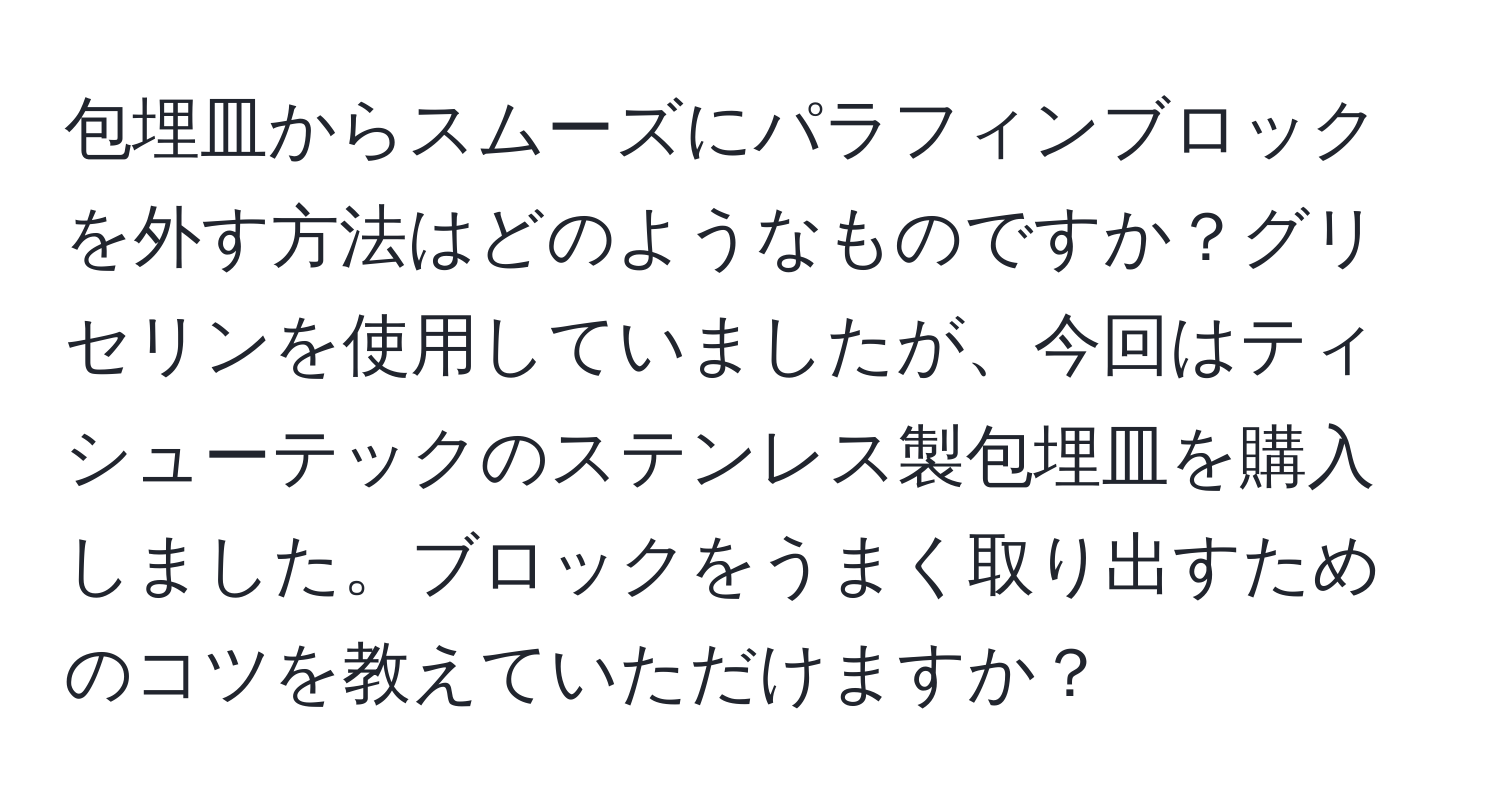 包埋皿からスムーズにパラフィンブロックを外す方法はどのようなものですか？グリセリンを使用していましたが、今回はティシューテックのステンレス製包埋皿を購入しました。ブロックをうまく取り出すためのコツを教えていただけますか？