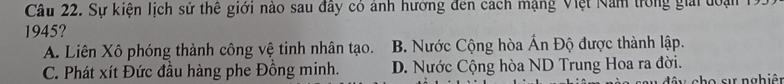 Sự kiện lịch sử thế giới nào sau đây có ảnh hướng đến cách mạng Việt Nam trong giải đoại 1
1945?
A. Liên Xô phóng thành công vệ tinh nhân tạo. B. Nước Cộng hòa Ấn Độ được thành lập.
C. Phát xít Đức đầu hàng phe Đồng minh. D. Nước Cộng hòa ND Trung Hoa ra đời.
n ch o s ự nghiê