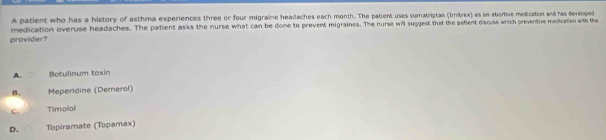 A patient who has a history of asthma experiences three or four migraine headaches each month. The patient uses sumatriptan (1mitrex) as an abortive medication and has developed
medication overuse headaches. The patient asks the nurse what can be done to prevent migraines. The nurse will suggest that the patient discuss which preventive medication with the
provider?
A. Botulinum toxin
Meperidine (Demerol)
C. Timolol
D. Topiramate (Topamax)