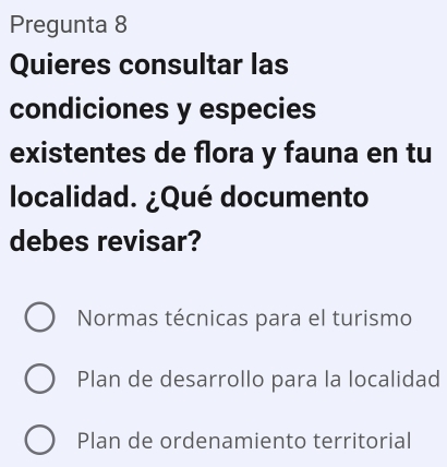 Pregunta 8
Quieres consultar las
condiciones y especies
existentes de flora y fauna en tu
localidad. ¿Qué documento
debes revisar?
Normas técnicas para el turismo
Plan de desarrollo para la localidad
Plan de ordenamiento territorial