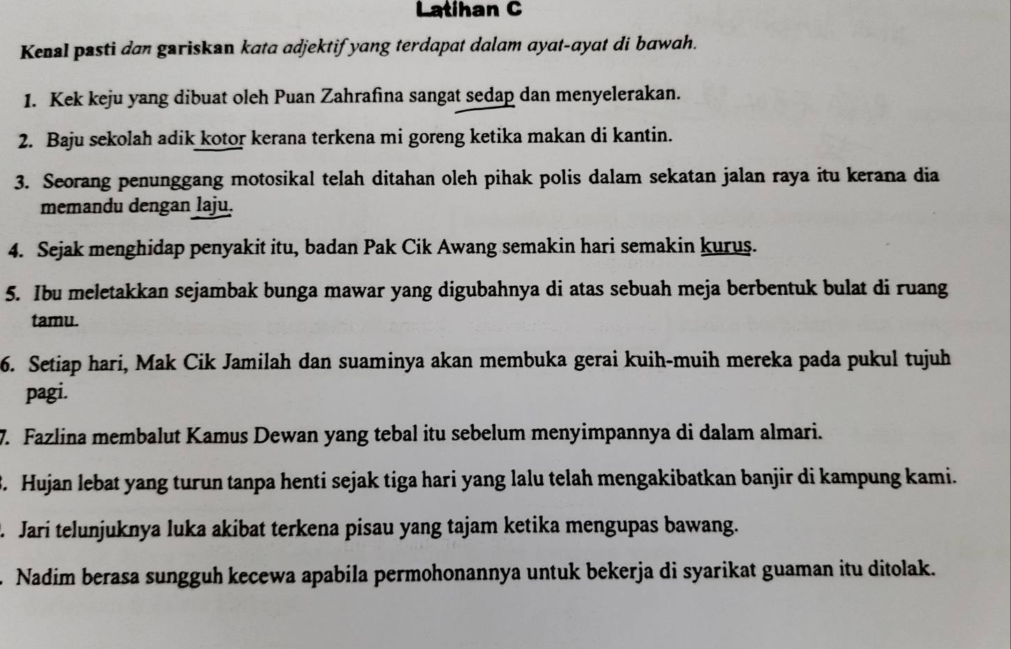 Latihan C 
Kenal pasti dan gariskan kata adjektif yang terdapat dalam ayat-ayat di bawah. 
1. Kek keju yang dibuat oleh Puan Zahrafina sangat sedap dan menyelerakan. 
2. Baju sekolah adik kotor kerana terkena mi goreng ketika makan di kantin. 
3. Seorang penunggang motosikal telah ditahan oleh pihak polis dalam sekatan jalan raya itu kerana dia 
memandu dengan laju. 
4. Sejak menghidap penyakit itu, badan Pak Cik Awang semakin hari semakin kurus. 
5. Ibu meletakkan sejambak bunga mawar yang digubahnya di atas sebuah meja berbentuk bulat di ruang 
tamu. 
6. Setiap hari, Mak Cik Jamilah dan suaminya akan membuka gerai kuih-muih mereka pada pukul tujuh 
pagi. 
7. Fazlina membalut Kamus Dewan yang tebal itu sebelum menyimpannya di dalam almari. 
B. Hujan lebat yang turun tanpa henti sejak tiga hari yang lalu telah mengakibatkan banjir di kampung kami. 
. Jari telunjuknya luka akibat terkena pisau yang tajam ketika mengupas bawang. 
. Nadim berasa sungguh kecewa apabila permohonannya untuk bekerja di syarikat guaman itu ditolak.