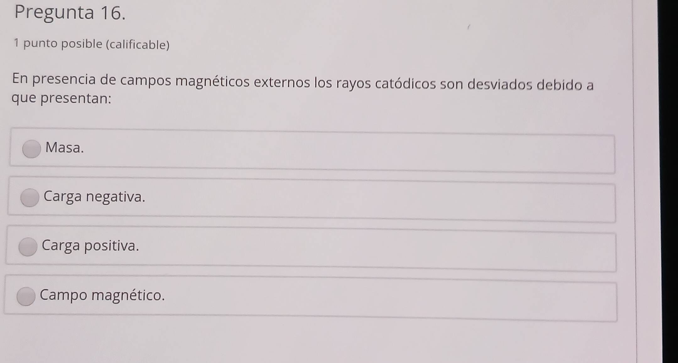 Pregunta 16.
1 punto posible (calificable)
En presencia de campos magnéticos externos los rayos catódicos son desviados debido a
que presentan:
Masa.
Carga negativa.
Carga positiva.
Campo magnético.