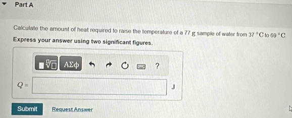 Calculate the amount of heat required to raise the temperature of a 77 g sample of water from 37°C to 69°C
Express your answer using two significant figures.
AΣφ ?
Q=
J 
Submit Request Answer