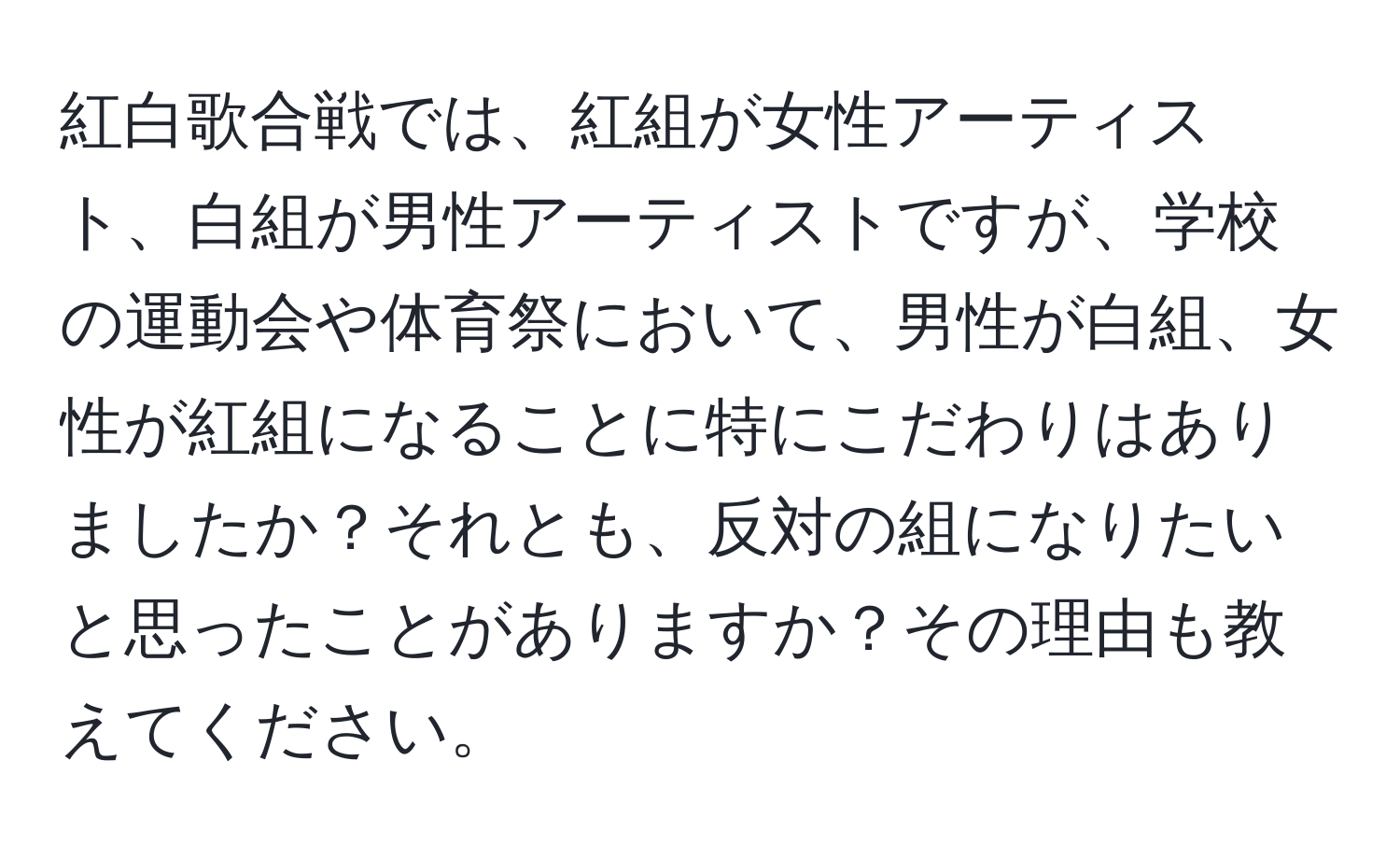 紅白歌合戦では、紅組が女性アーティスト、白組が男性アーティストですが、学校の運動会や体育祭において、男性が白組、女性が紅組になることに特にこだわりはありましたか？それとも、反対の組になりたいと思ったことがありますか？その理由も教えてください。