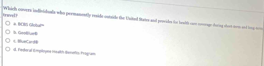 travel?
Which covers individuals who permanently reside outside the United States and provides for bealth care coverage during short-term and long-term
a. BCBS Global'''
b. GeoBlue®
c. BlueCard®
d. Federal Employee Health Benefits Program