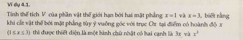 Ví dụ 4.1. 
Tính thể tích V của phần vật thể giới hạn bởi hai mặt phẳng x=1 và x=3 , biết rằng 
khi cắt vật thể bởi mặt phẳng tùy ý vuông góc với trục Ox tại điểm có hoành độ x
(1≤ x≤ 3) thì được thiết diện là một hình chữ nhật có hai cạnh là 3x và x^2