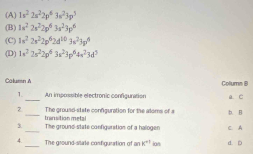 (A) 1s^22s^22p^63s^23p^5
(B) 1s^22s^22p^63s^23p^6
(C) 1s^22s^22p^62d^(10)3s^23p^6
(D) 1s^22s^22p^63s^23p^64s^23d^5
Column A Column B
_
1. An impossible electronic configuration a. C
2. _The ground-state configuration for the atoms of a b. B
transition metal
_
3. The ground-state configuration of a halogen C. A
4. _The ground-state configuration of anK^(+1) ion d. D