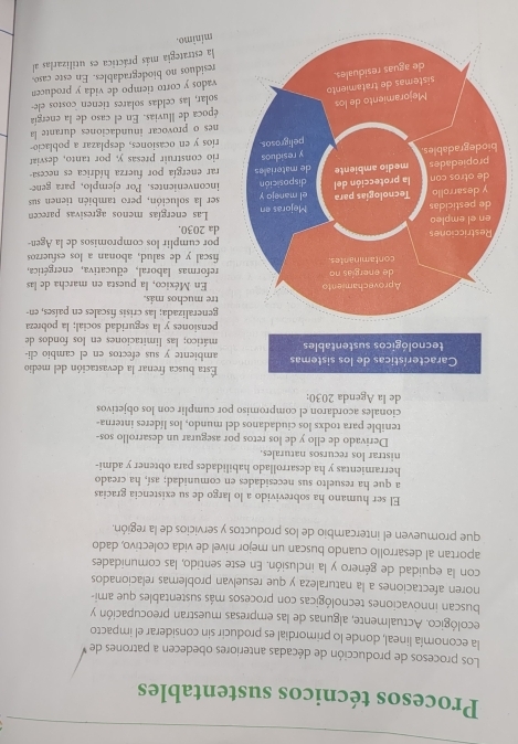 Procesos técnicos sustentables
Los procesos de producción de décadas anteriores obedecen a patrones de
la economía lineal, donde lo primordial es producir sin considerar el impacto
ecológico. Actualmente, algunas de las empresas muestran preocupación y
buscan innovaciones tecnológicas con procesos más sustentables que ami-
noren afectaciones a la naturaleza y que resuelvan problemas relacionados
con la equidad de género y la inclusión. En este sentido, las comunidades
aportan al desarrollo cuando buscan un mejor nivel de vida colectivo, dado
que promueven el intercambio de los productos y servicios de la región.
El ser humano ha sobrevivido a lo largo de su existencia gracias
a que ha resuelto sus necesidades en comunidad; así, ha creado
herramientas y ha desarrollado habilidades para obtener y admi-
nistrar los recursos naturales.
Derivado de ello y de los retos por asegurar un desarrollo sos-
tenible para todxs los ciudadanos del mundo, los líderes interna-
cionales acordaron el compromiso por cumplir con los objetivos
de la Agenda 2030:
Esta busca frenar la devastación del medio
ambiente y sus efectos en el cambio cli-
mático; las limitaciones en los fondos de
pensiones y la seguridad social; la pobreza
generalizada; las crisis fiscales en países, en-
tre muchos más.
En México, la puesta en marcha de las
reformas laboral, educativa, energética,
fiscal y de salud, abonan a los esfuerzos
da 2030. por cumplir los compromisos de la Agen-
Las energías menos agresivas parecen
ser la solución, pero también tienen sus
inconvenientes. Por ejemplo, para gene-
rar energía por fuerza hídrica es necesa-
rio construir presas y, por tanto, desviar
ríos y en ocasiones, desplazar a poblacio-
nes o provocar inundaciones durante la
época de lluvias. En el caso de la energía
solar, las celdas solares tienen costos ele-
vados y corto tiempo de vida y producen
residuos no biodegradables. En este caso
la estrategia más práctica es utilizarlas al
mínimo.