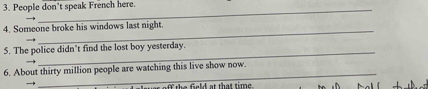 People don’t speak French here. 
_ 
_ 
4. Someone broke his windows last night. 
_ 
5. The police didn’t find the lost boy yesterday. 
_ 
6. About thirty million people are watching this live show now. 
th e eld at that time.
