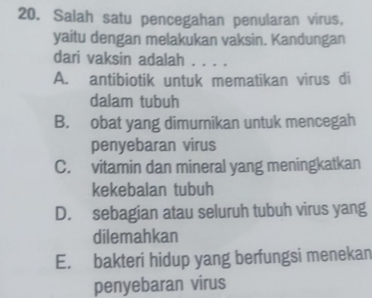 Salah satu pencegahan penularan virus,
yaitu dengan melakukan vaksin. Kandungan
dari vaksin adalah . . . .
A. antibiotik untuk mematikan virus di
dalam tubuh
B. obat yang dimurnikan untuk mencegah
penyebaran virus
C. vitamin dan mineral yang meningkatkan
kekebalan tubuh
D. sebagian atau seluruh tubuh virus yang
dilemahkan
E. bakteri hidup yang berfungsi menekan
penyebaran virus