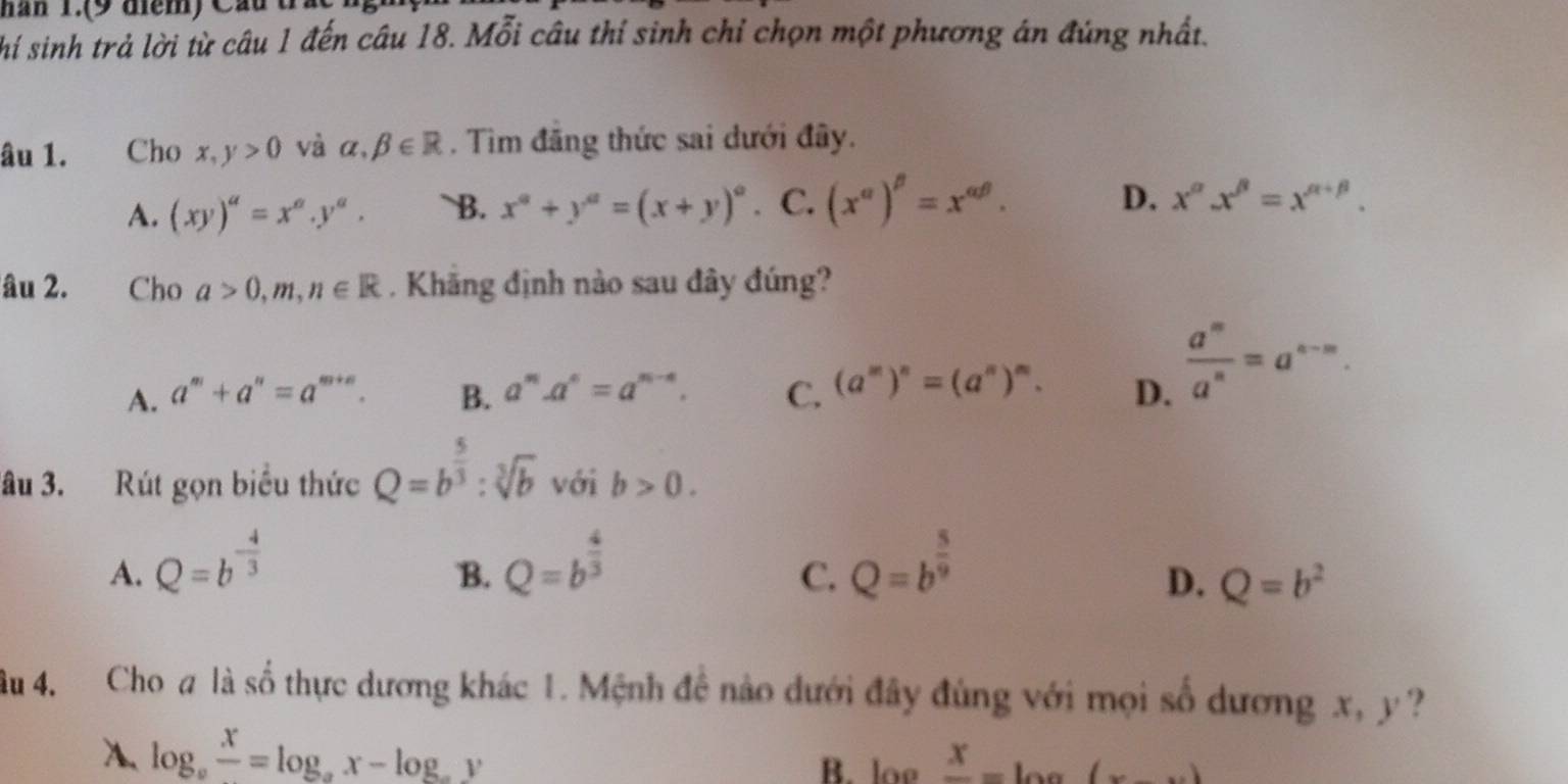 hăn 1.(9 điểm) Cầu
hí sinh trả lời từ câu 1 đến câu 18. Mỗi câu thí sinh chỉ chọn một phương án đúng nhất.
âu 1. Cho x,y>0 và alpha ,beta ∈ R. Tìm đăng thức sai dưới đây.
A. (xy)^a=x^a.y^a. B. x^a+y^a=(x+y)^a. C. (x^(alpha))^beta =x^(alpha beta). D. x^(alpha).x^(beta)=x^(alpha +beta). 
âu 2. Cho a>0, m, n∈ R. Khãng định nào sau đây đúng?
A. a^m+a^n=a^(m+n). B. a^n. a^n=a^(n-4). C. (a^m)^n=(a^n)^m. D.  a^m/a^n =a^(n-m). 
âu 3. Rút gọn biểu thức Q=b^(frac 5)3:sqrt[3](b) với b>0.
A. Q=b^(-frac 4)3 Q=b^(frac 4)3 Q=b^(frac 5)9
B.
C.
D. Q=b^2
âu 4. Cho a là số thực dương khác 1. Mệnh đề nào dưới đây đùng với mọi số dương x, y ?
A. log _afrac x=log _ax-log _ay B. loe frac x=log (x