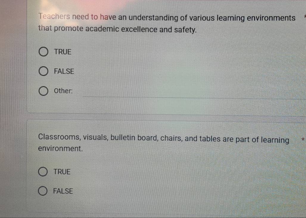 Teachers need to have an understanding of various learning environments
that promote academic excellence and safety.
TRUE
FALSE
Other:
Classrooms, visuals, bulletin board, chairs, and tables are part of learning *
environment.
TRUE
FALSE