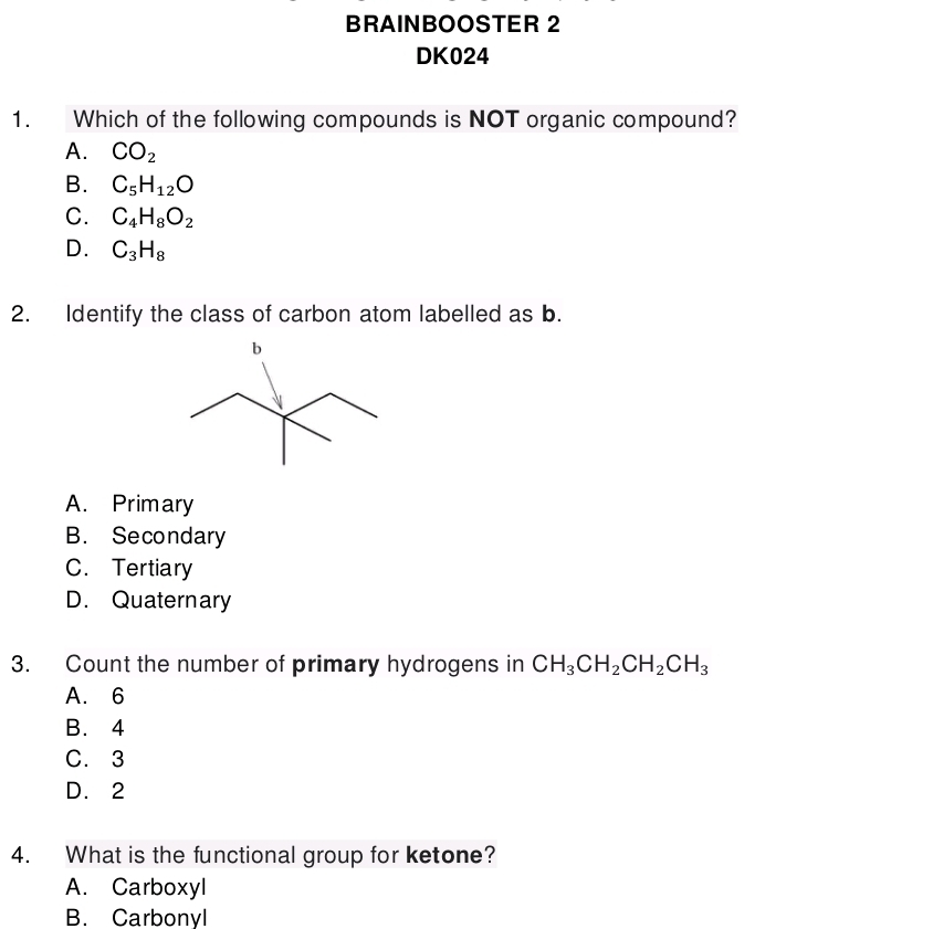 BRAINBOOSTER 2
DK024
1. Which of the following compounds is NOT organic compound?
A. CO_2
B. C_5H_12O
C. C_4H_8O_2
D. C_3H_8
2. Identify the class of carbon atom labelled as b.
A. Primary
B. Secondary
C. Tertiary
D. Quaternary
3. Count the number of primary hydrogens in CH_3CH_2CH_2CH_3
A. 6
B. 4
C. 3
D. 2
4. What is the functional group for ketone?
A. Carboxyl
B. Carbonyl