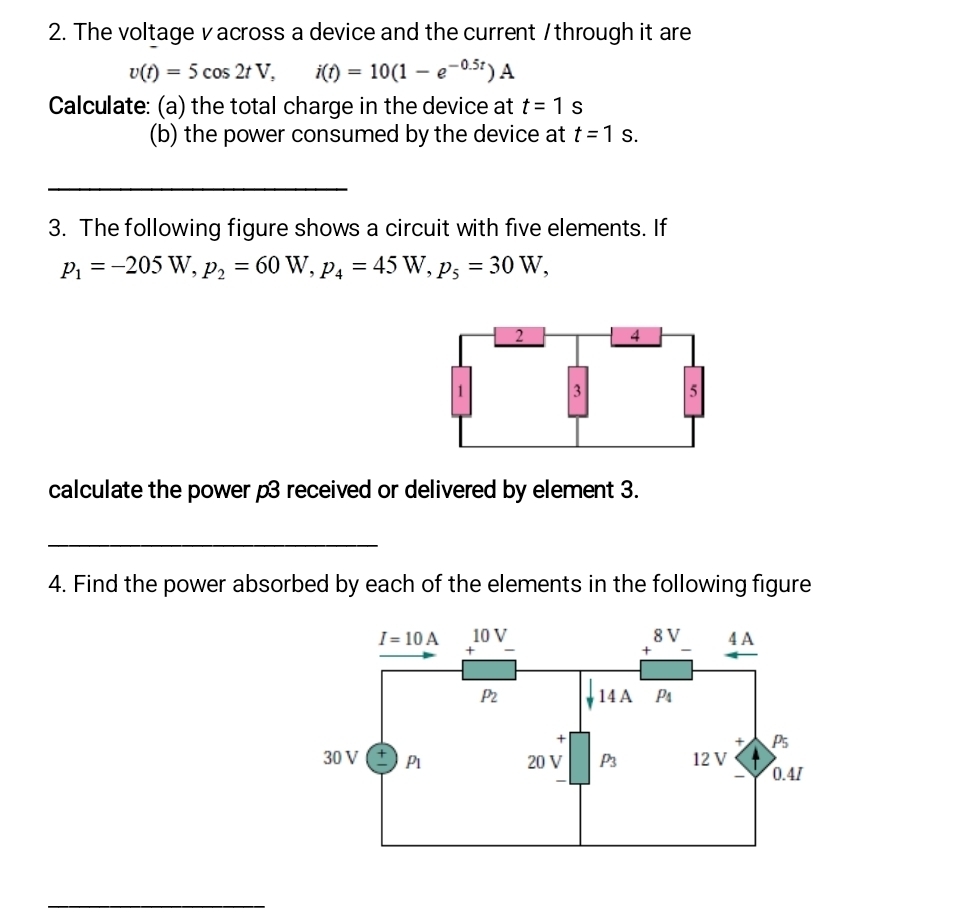 The voltage v across a device and the current / through it are
v(t)=5cos 2tV,i(t)=10(1-e^(-0.5t))A
Calculate: (a) the total charge in the device at t=1s
(b) the power consumed by the device at t=1s.
3. The following figure shows a circuit with five elements. If
p_1=-205W,p_2=60W,p_4=45W,p_5=30W,
calculate the power p3 received or delivered by element 3.
4. Find the power absorbed by each of the elements in the following figure
_