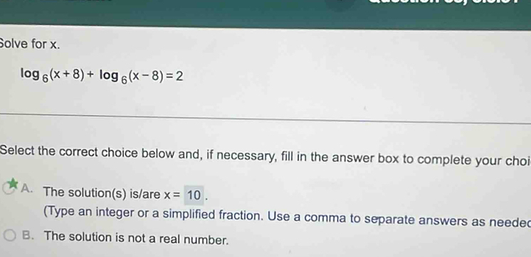 Solve for x.
log _6(x+8)+log _6(x-8)=2
Select the correct choice below and, if necessary, fill in the answer box to complete your choi
A. The solution(s) is/are x=10. 
(Type an integer or a simplified fraction. Use a comma to separate answers as needed
B. The solution is not a real number.