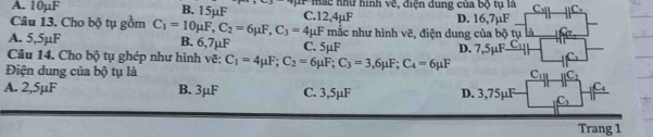 A. 10µF B. 15uF C. 12,4µF * mắc như hình về, điện dung của bộ tụ là C C
Câu 13. Cho bộ tụ gồm D. 16,7µF
A. 5,5µF C_1=10mu F, C_2=6mu F, C_3=4mu F mắc như hình vẽ, điện dung của bộ tụ là
B. 6,7µF
Câu 14. Cho bộ tụ ghép như hình vẽ: C. 5µF D. 7,5mu F_ C_1
Điện dung của bộ tụ là C_1=4mu F; C_2=6mu F; C_3=3,6mu F; C_4=6mu F
C_1 c : 
C
A. 2,5µF B. 3μF C. 3,5µF D. 3,75µF C_1
Trang 1