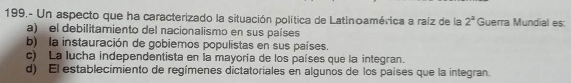 199.- Un aspecto que ha caracterizado la situación política de Latinoamérica a raíz de la 2^a Guerra Mundial es:
a) el debilitamiento del nacionalismo en sus países
b) la instauración de gobiemos populistas en sus países.
c) La lucha independentista en la mayoría de los países que la integran.
d) El establecimiento de regímenes dictatoriales en algunos de los países que la integran.