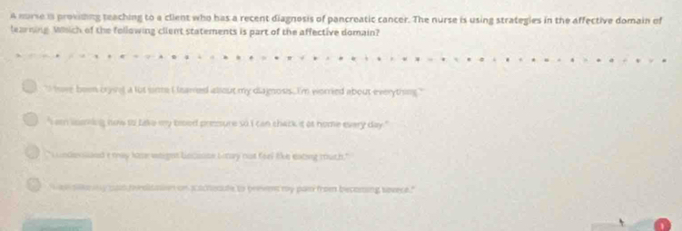 A nurse i provising teaching to a client who has a recent diagnosis of pancreatic cancer. The nurse is using strategies in the affective domain of 
learning Wsch of the following client statements is part of the affective domain? 
`` have been crying a lut sirme i leared abiout my diagnosis . I'm worried about everything . " 
"I am luming now to liake my brod presure so I can chack it at nome every day." 
" i undesssand e may hase waight lncouse baay not feel like eating mouth." 
t a ska my cad rraitation on s acheaute to prevent my pas fron becoming sovece."