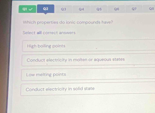 QB
Which properties do ionic compounds have?
Select all correct answers
High boiling points
Conduct electricity in molten or aqueous states
Low melting points
Conduct electricity in solid state