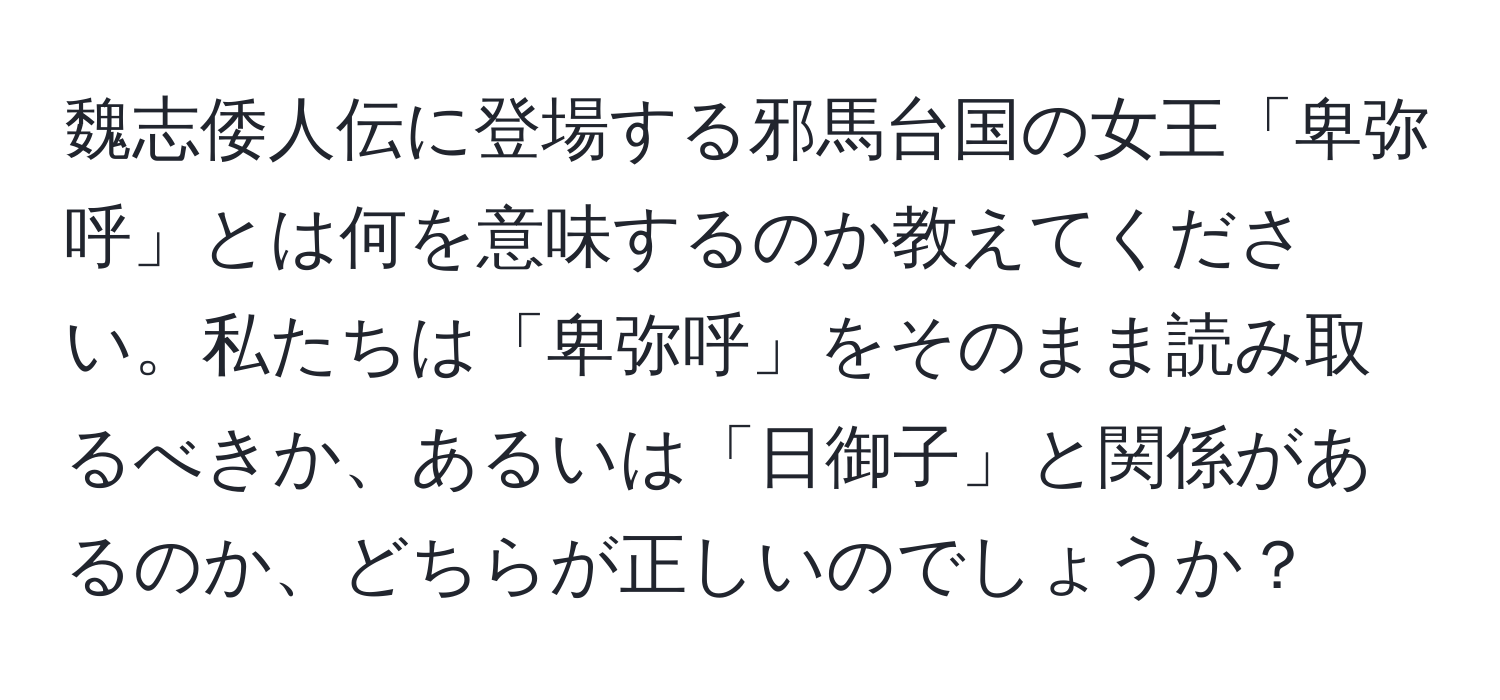 魏志倭人伝に登場する邪馬台国の女王「卑弥呼」とは何を意味するのか教えてください。私たちは「卑弥呼」をそのまま読み取るべきか、あるいは「日御子」と関係があるのか、どちらが正しいのでしょうか？