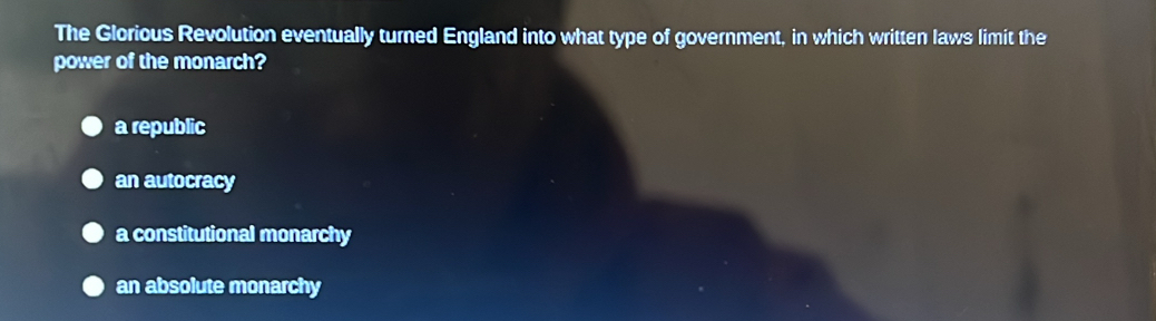 The Glorious Revolution eventually turned England into what type of government, in which written laws limit the
power of the monarch?
a republic
an autocracy
a constitutional monarchy
an absolute monarchy