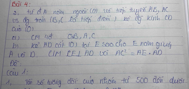 Bai 4: 
o, tudA nàm ngaai(() zó tiēn tugen AB, AC
os dg ton (B, (eó tien diem) kè eg kinh cD
cuò (O) 
el) cm ud OB, A, C
bì ke AD càF (0) taì E saocho E naim giud 
A vei D CIM CE⊥ AD Uci AC^2=AE· AD
De: 
ccu : 
i, Tān só tuóng cói culo náom +ì 500 dàn duòi