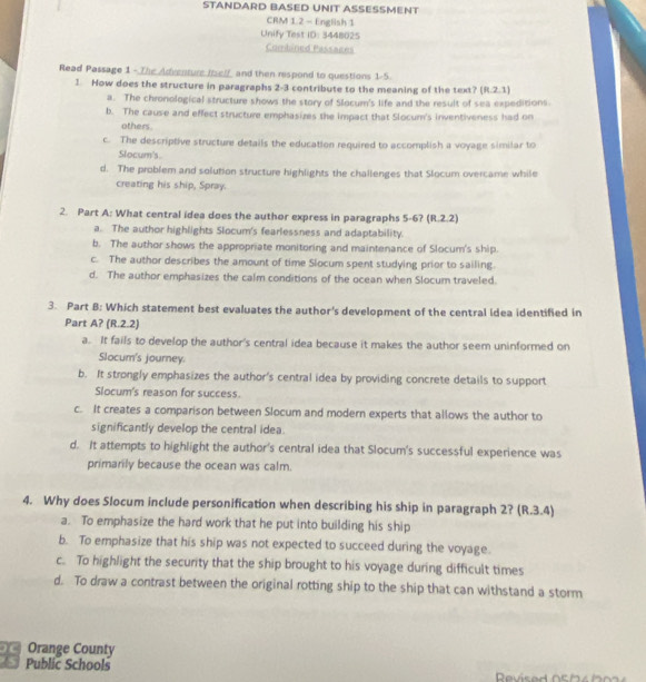 STANDARD BASED UNIT ASSESSMENT
CRM 1.2 - English 1
Unify Test ID: 3448025
Combined Passages
Read Passage 1 - The Adventure Ielf and then respond to questions 1-5.
1. How does the structure in paragraphs 2-3 contribute to the meaning of the text? (R.2.1)
a. The chronological structure shows the story of Slocum's life and the result of sea expeditions.
b. The cause and effect structure emphasizes the impact that Slocum's inventiveness had on
others.
c. The descriptive structure details the education required to accomplish a voyage similar to
Slocum's.
d. The problem and solution structure highlights the challenges that Slocum overcame while
creating his ship, Spray.
2. Part A: What central idea does the author express in paragraphs 5-6? (R.2.2)
a. The author highlights Slocum's fearlessness and adaptability.
b. The author shows the appropriate monitoring and maintenance of Slocum's ship.
c. The author describes the amount of time Slocum spent studying prior to sailing.
d. The author emphasizes the calm conditions of the ocean when Slocum traveled.
3. Part B: Which statement best evaluates the author's development of the central idea identified in
Part A? (R.2.2)
a. It fails to develop the author's central idea because it makes the author seem uninformed on
Slocum's journey.
b. It strongly emphasizes the author's central idea by providing concrete details to support
Slocum's reason for success.
c. It creates a comparison between Slocum and modern experts that allows the author to
significantly develop the central idea.
d. It attempts to highlight the author's central idea that Slocum's successful experience was
primarily because the ocean was calm.
4. Why does Slocum include personification when describing his ship in paragraph 2? (R.3.4)
a. To emphasize the hard work that he put into building his ship
b. To emphasize that his ship was not expected to succeed during the voyage.
c. To highlight the security that the ship brought to his voyage during difficult times
d. To draw a contrast between the original rotting ship to the ship that can withstand a storm
Orange County
5 Public Schools