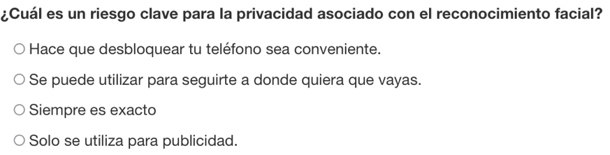 ¿Cuál es un riesgo clave para la privacidad asociado con el reconocimiento facial?
Hace que desbloquear tu teléfono sea conveniente.
Se puede utilizar para seguirte a donde quiera que vayas.
Siempre es exacto
Solo se utiliza para publicidad.