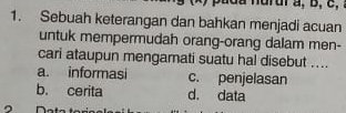 nurur a, b, c,
1. Sebuah keterangan dan bahkan menjadi acuan
untuk mempermudah orang-orang dalam men-
cari ataupun mengamati suatu hal disebut ....
a. informasi c. penjelasan
b. cerita d. data
。 n