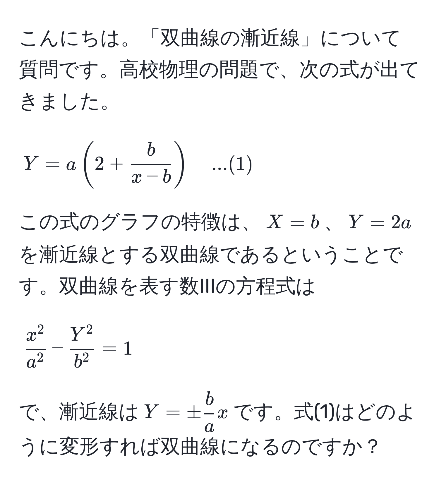 こんにちは。「双曲線の漸近線」について質問です。高校物理の問題で、次の式が出てきました。  
[ Y = a ( 2 +  b/x - b  ) quad ...(1) ]  
この式のグラフの特徴は、$X = b$、$Y = 2a$を漸近線とする双曲線であるということです。双曲線を表す数IIIの方程式は  
[ fracx^2a^2 - fracY^2b^2 = 1 ]  
で、漸近線は$Y = ±  b/a  x$です。式(1)はどのように変形すれば双曲線になるのですか？