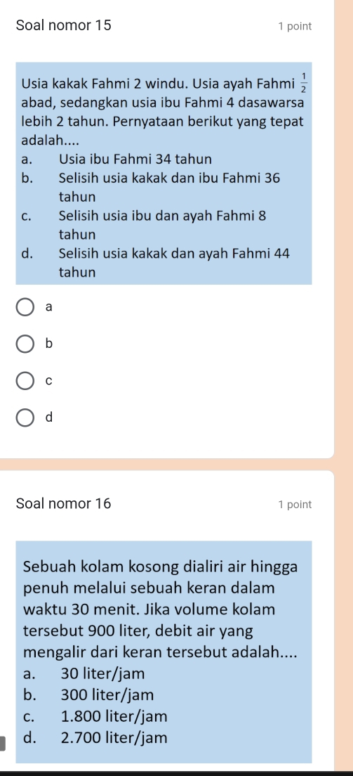 Soal nomor 15 1 point
Usia kakak Fahmi 2 windu. Usia ayah Fahmi  1/2 
abad, sedangkan usia ibu Fahmi 4 dasawarsa
lebih 2 tahun. Pernyataan berikut yang tepat
adalah....
a. Usia ibu Fahmi 34 tahun
b. Selisih usia kakak dan ibu Fahmi 36
tahun
c. Selisih usia ibu dan ayah Fahmi 8
tahun
d. Selisih usia kakak dan ayah Fahmi 44
tahun
a
b
C
d
Soal nomor 16 1 point
Sebuah kolam kosong dialiri air hingga
penuh melalui sebuah keran dalam
waktu 30 menit. Jika volume kolam
tersebut 900 liter, debit air yang
mengalir dari keran tersebut adalah....
a. 30 liter/jam
b. 300 liter/jam
c. 1.800 liter/jam
d. 2.700 liter/jam