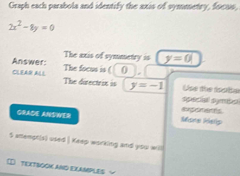 Graph each parabola and identify the axis of symmetry, focus,
2x^2-8y=0
The axis of symmetry is y=0
Answer: The focus is ( () 
CLEAR ALL 
The directrix is y=-1 Use the foate 
special symbal 
GRADE ANDWER 
More Help 
5 stempt(s) wed | Keep working and you will 
[ TEXTSOOK aND EXAMPLES